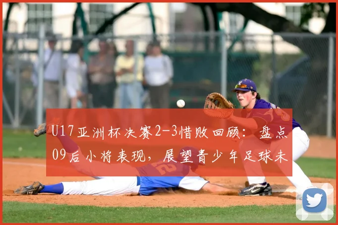 U17亚洲杯决赛2-3惜败回顾：盘点09后小将表现，展望青少年足球未来潜力